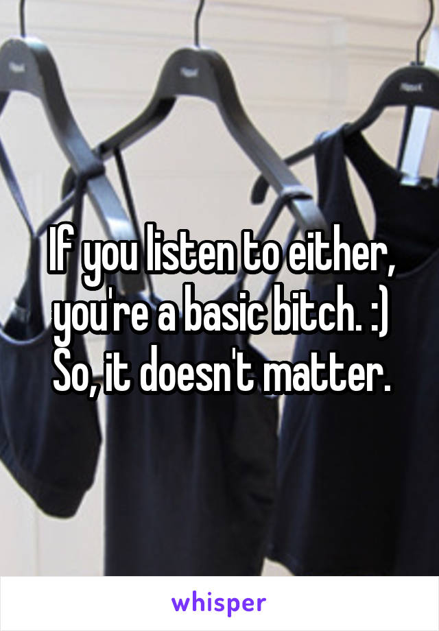 If you listen to either, you're a basic bitch. :) So, it doesn't matter.