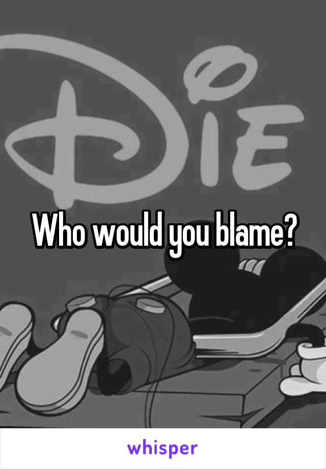 Who would you blame?