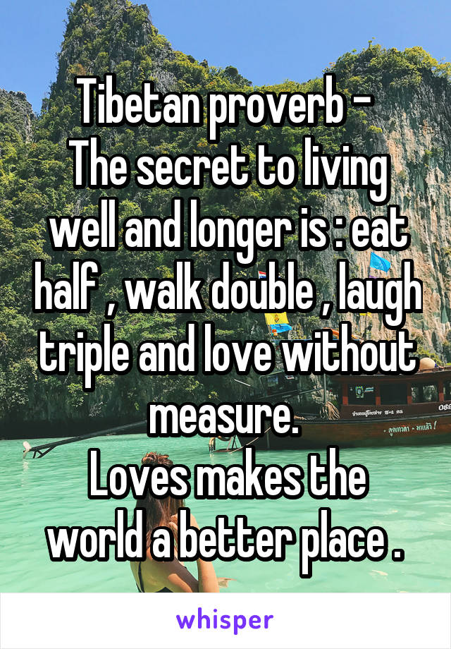 Tibetan proverb - 
The secret to living well and longer is : eat half , walk double , laugh triple and love without measure. 
Loves makes the world a better place . 