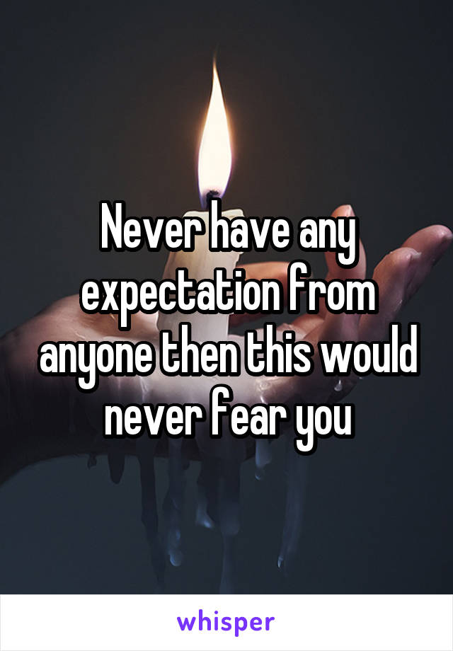 Never have any expectation from anyone then this would never fear you