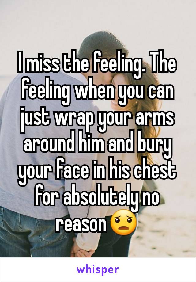 I miss the feeling. The feeling when you can just wrap your arms around him and bury your face in his chest for absolutely no reason😦