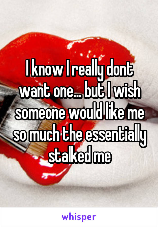 I know I really dont want one... but I wish someone would like me so much the essentially stalked me