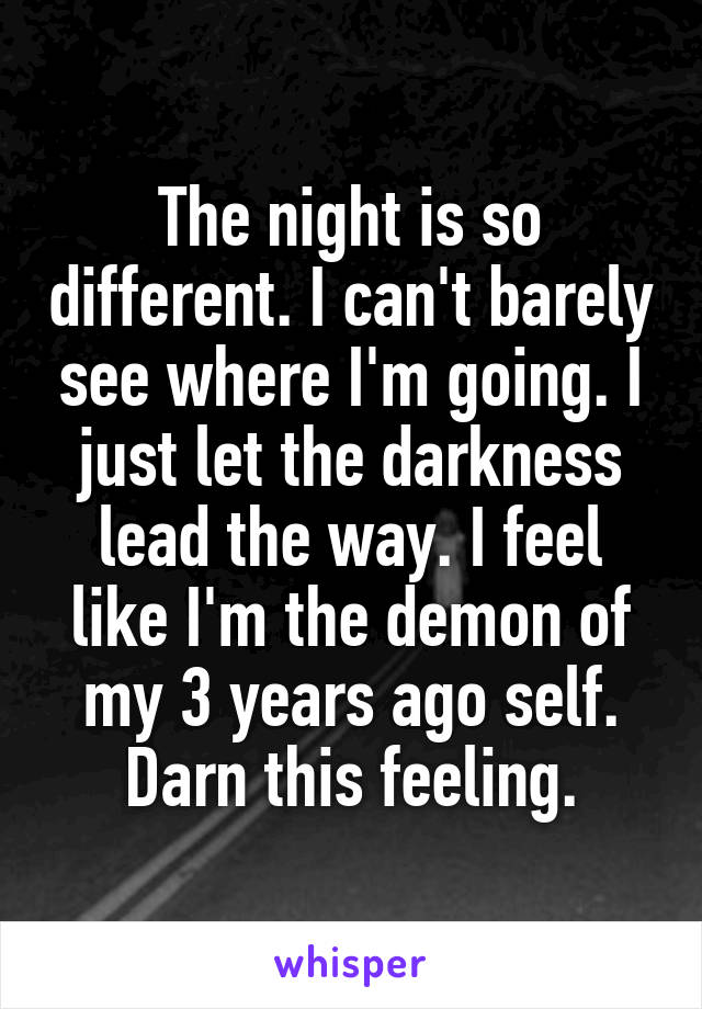 The night is so different. I can't barely see where I'm going. I just let the darkness lead the way. I feel like I'm the demon of my 3 years ago self. Darn this feeling.