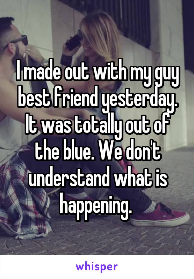 I made out with my guy best friend yesterday. It was totally out of the blue. We don't understand what is happening. 
