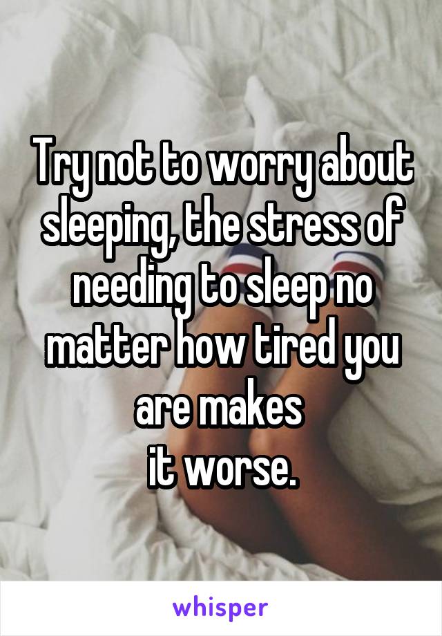 Try not to worry about sleeping, the stress of needing to sleep no matter how tired you are makes 
it worse.