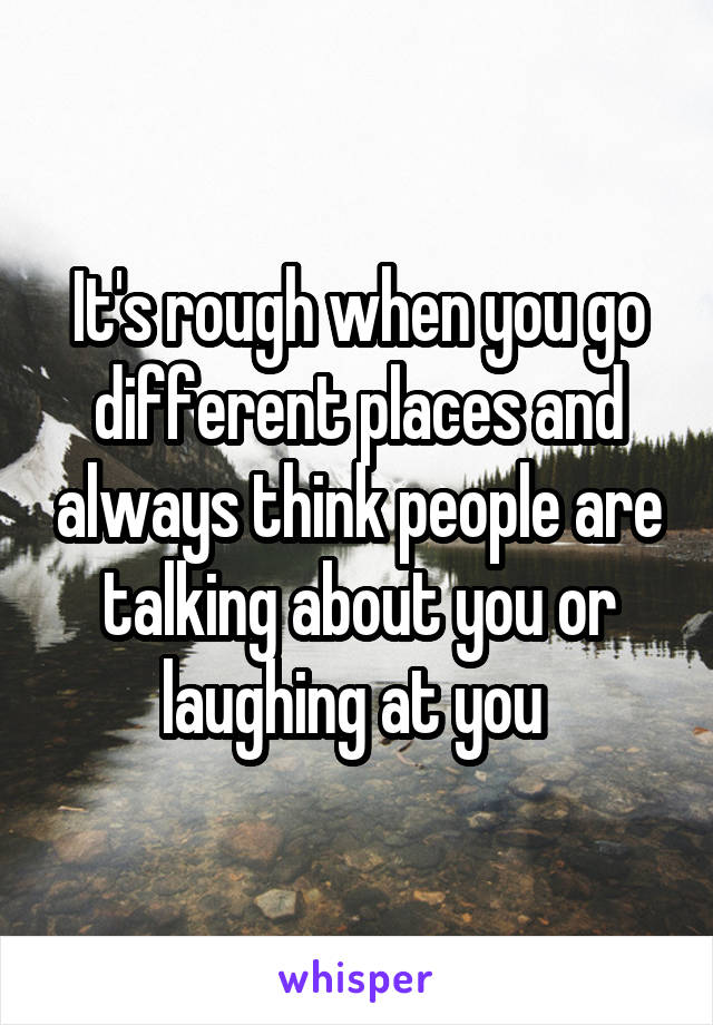 It's rough when you go different places and always think people are talking about you or laughing at you 
