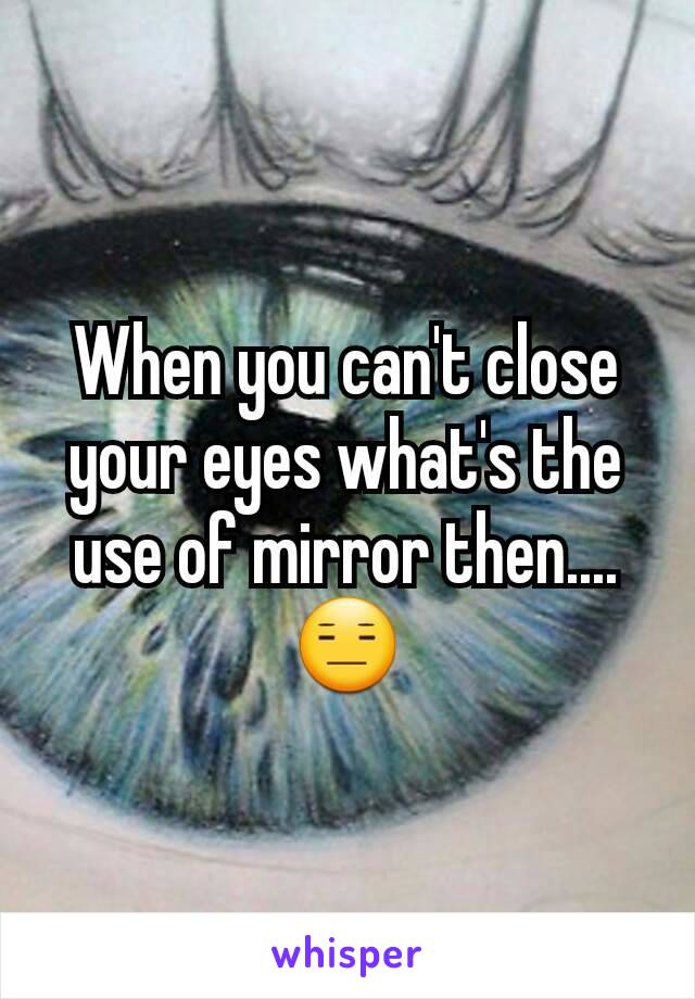 When you can't close your eyes what's the use of mirror then....😑