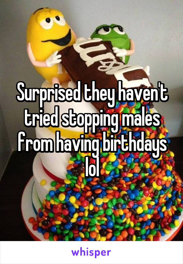 Surprised they haven't tried stopping males from having birthdays lol