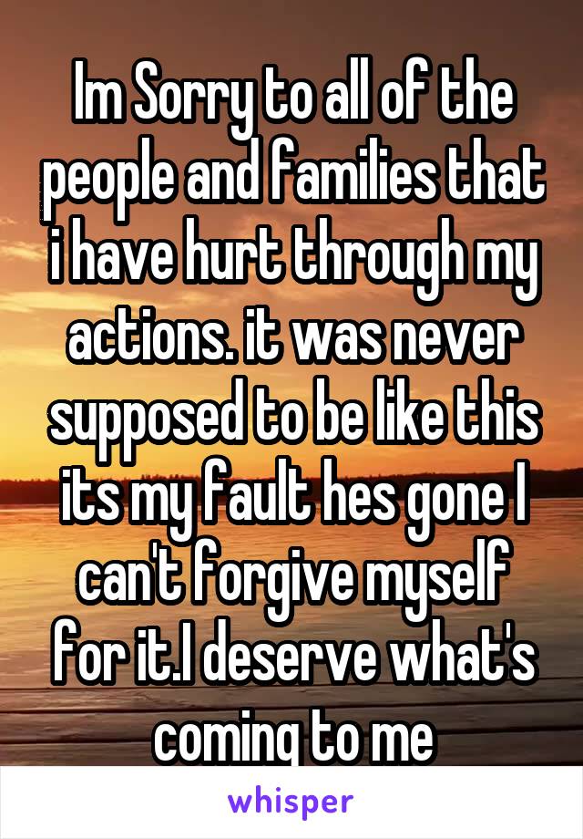 Im Sorry to all of the people and families that i have hurt through my actions. it was never supposed to be like this its my fault hes gone I can't forgive myself for it.I deserve what's coming to me