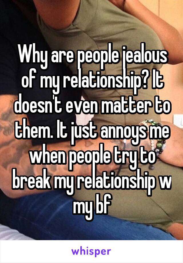 Why are people jealous of my relationship? It doesn't even matter to them. It just annoys me when people try to break my relationship w my bf