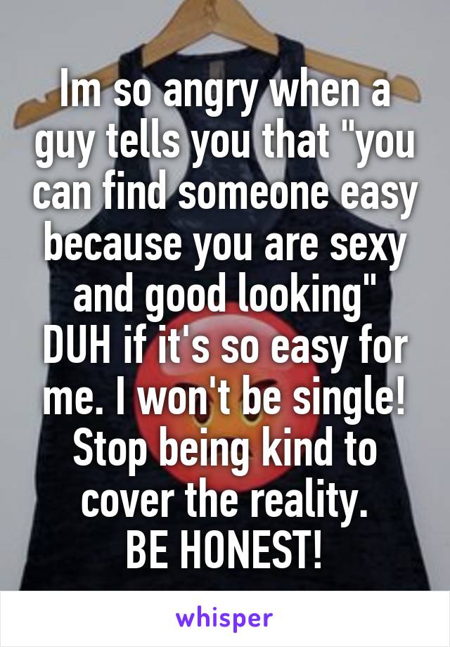 Im so angry when a guy tells you that "you can find someone easy because you are sexy and good looking"
DUH if it's so easy for me. I won't be single!
Stop being kind to cover the reality.
BE HONEST!