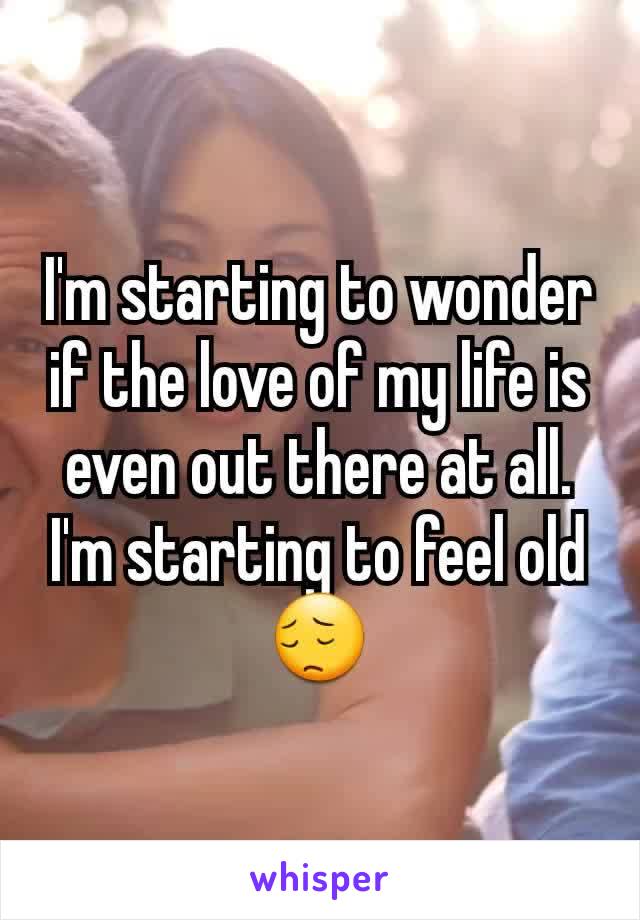 I'm starting to wonder if the love of my life is even out there at all. I'm starting to feel old
😔