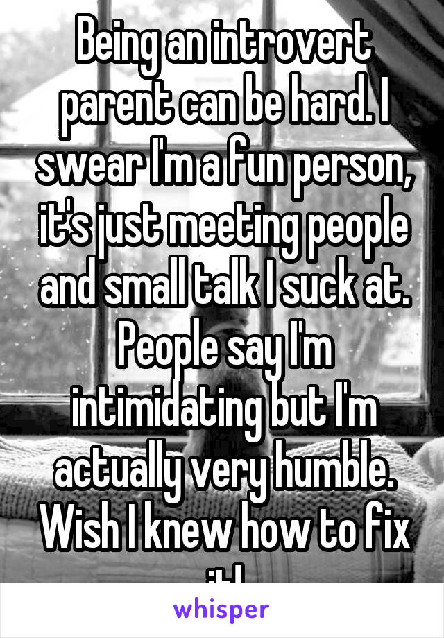 Being an introvert parent can be hard. I swear I'm a fun person, it's just meeting people and small talk I suck at. People say I'm intimidating but I'm actually very humble. Wish I knew how to fix it!