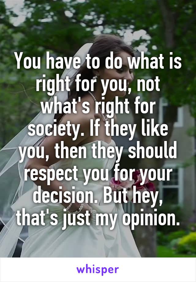 You have to do what is right for you, not what's right for society. If they like you, then they should respect you for your decision. But hey, that's just my opinion.