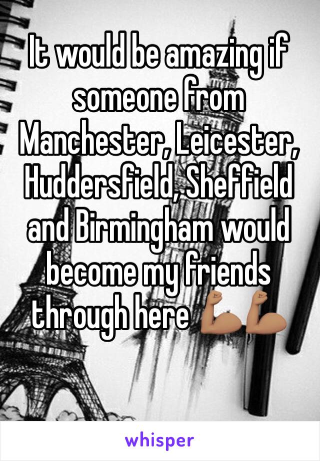 It would be amazing if someone from Manchester, Leicester, Huddersfield, Sheffield and Birmingham would become my friends through here 💪🏽💪🏽