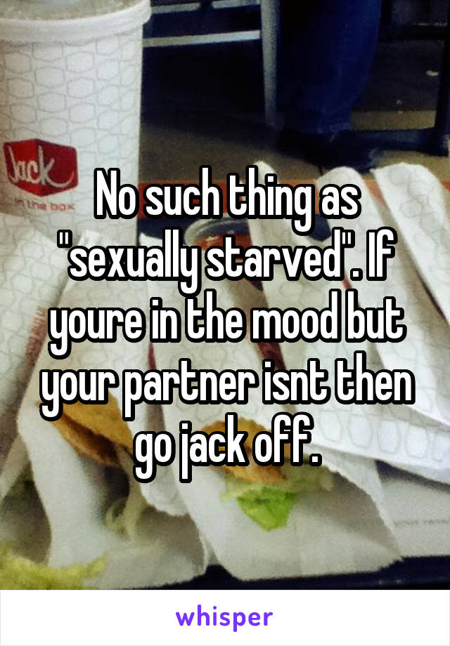 No such thing as "sexually starved". If youre in the mood but your partner isnt then go jack off.