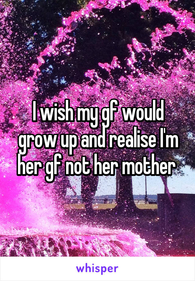 I wish my gf would grow up and realise I'm her gf not her mother 