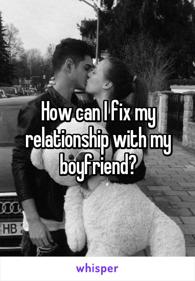 How can I fix my relationship with my boyfriend?