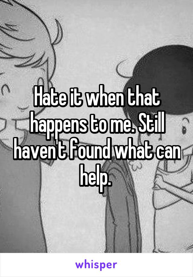 Hate it when that happens to me. Still haven't found what can help. 