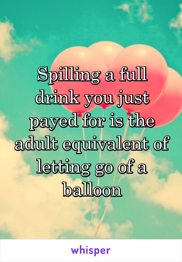 Spilling a full drink you just payed for is the adult equivalent of letting go of a balloon