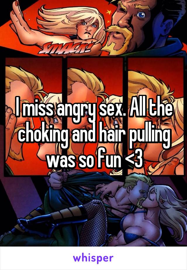 I miss angry sex. All the choking and hair pulling was so fun <3