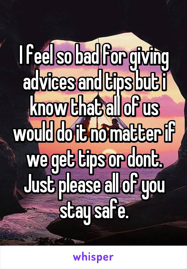 I feel so bad for giving advices and tips but i know that all of us would do it no matter if we get tips or dont. Just please all of you stay safe.