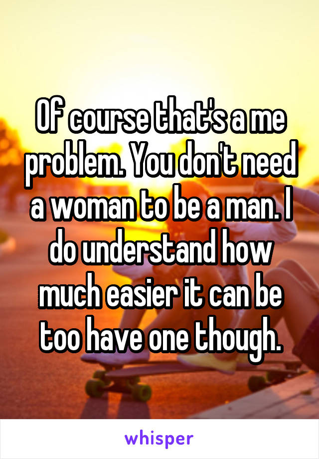 Of course that's a me problem. You don't need a woman to be a man. I do understand how much easier it can be too have one though.