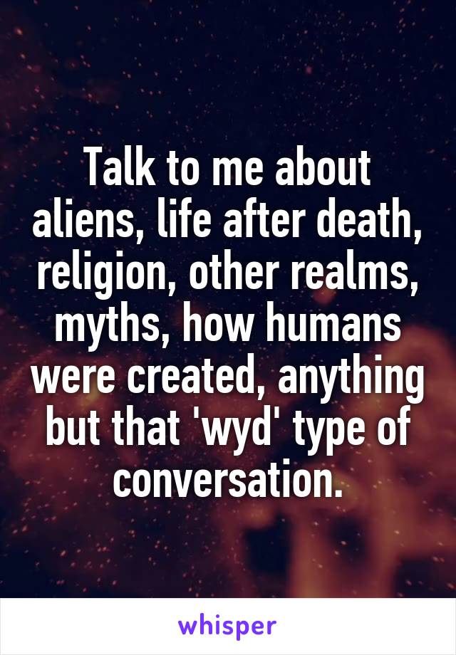 Talk to me about aliens, life after death, religion, other realms, myths, how humans were created, anything but that 'wyd' type of conversation.