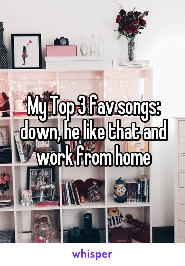 My Top 3 fav songs: down, he like that and work from home