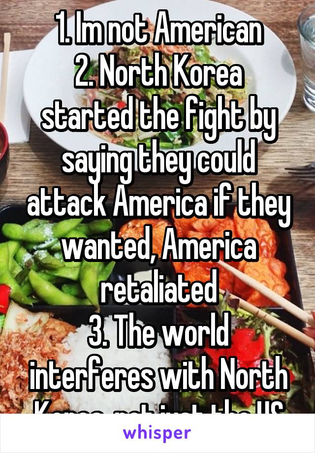 1. Im not American
2. North Korea started the fight by saying they could attack America if they wanted, America retaliated
3. The world interferes with North Korea, not just the US