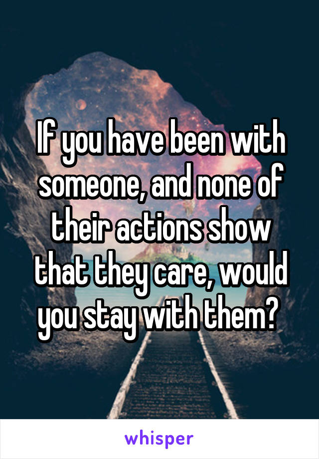 If you have been with someone, and none of their actions show that they care, would you stay with them? 