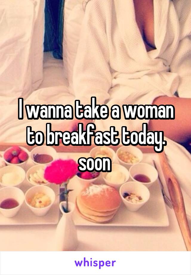 I wanna take a woman to breakfast today.
soon 