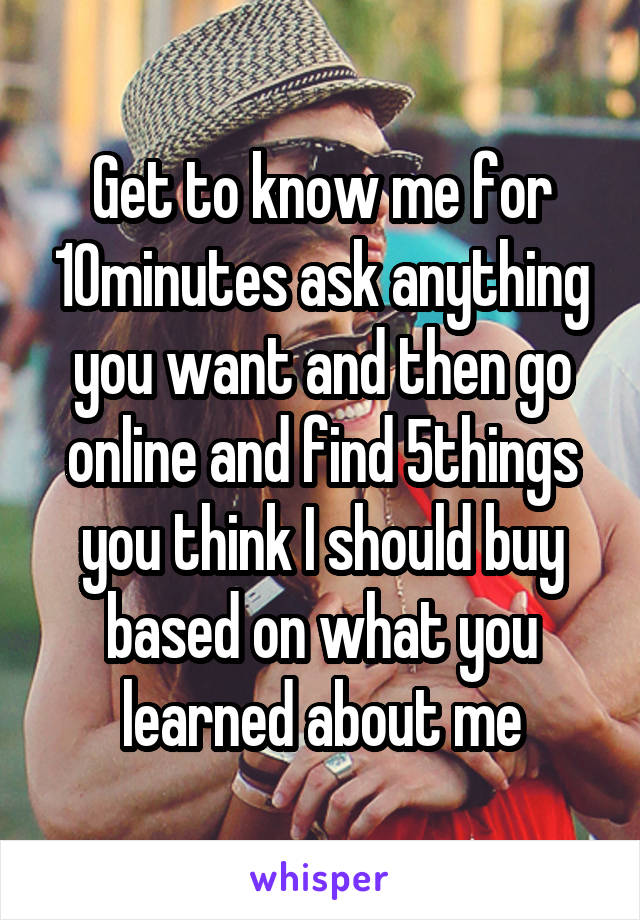 Get to know me for 10minutes ask anything you want and then go online and find 5things you think I should buy based on what you learned about me