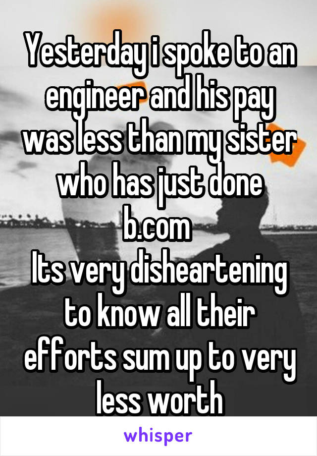 Yesterday i spoke to an engineer and his pay was less than my sister who has just done b.com 
Its very disheartening to know all their efforts sum up to very less worth