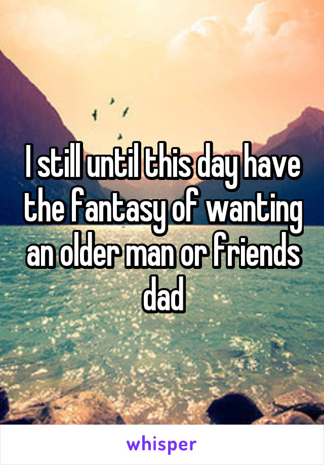 I still until this day have the fantasy of wanting an older man or friends dad