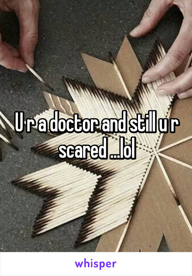 U r a doctor and still u r scared ...lol