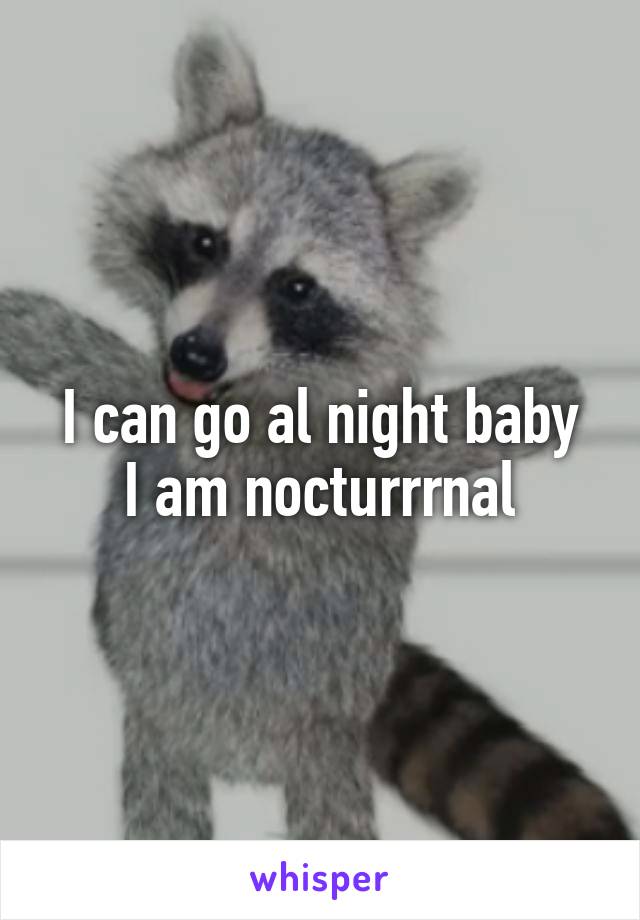 I can go al night baby
I am nocturrrnal