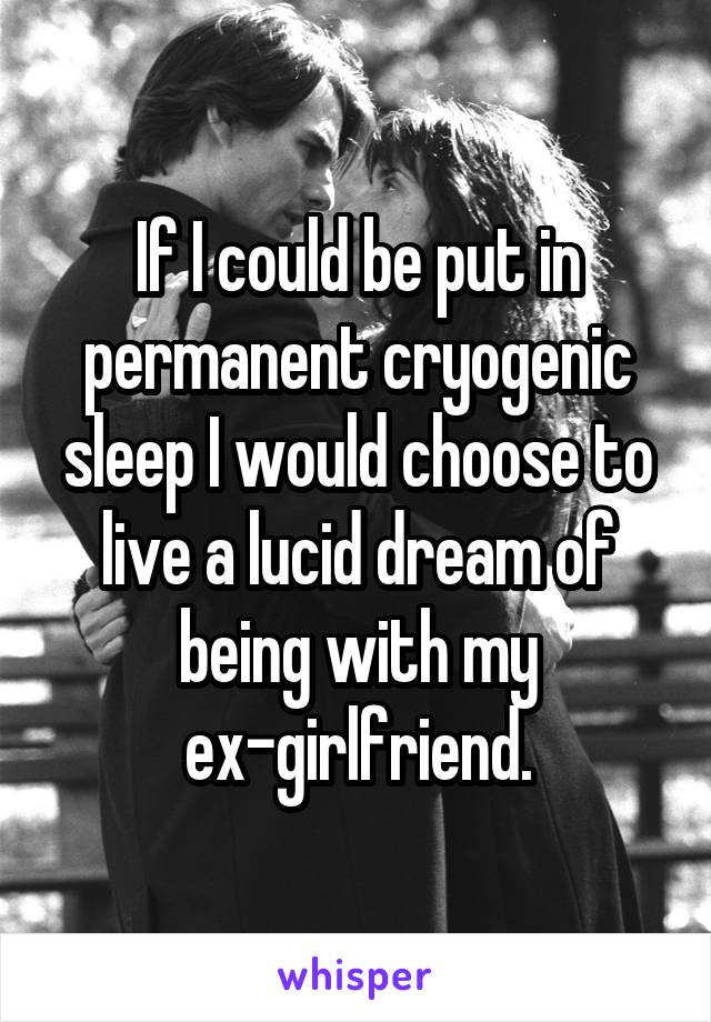 If I could be put in permanent cryogenic sleep I would choose to live a lucid dream of being with my ex-girlfriend.