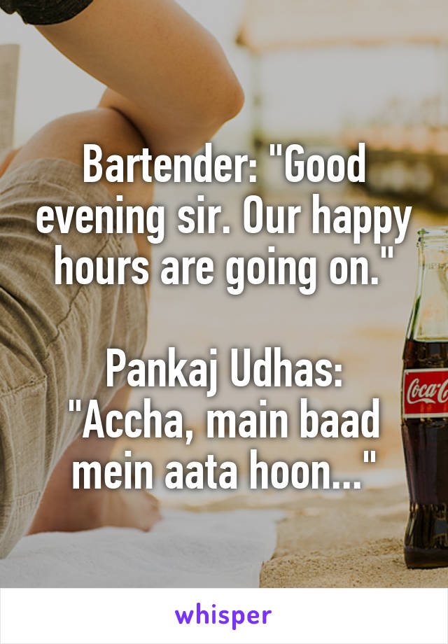Bartender: "Good evening sir. Our happy hours are going on."

Pankaj Udhas: "Accha, main baad mein aata hoon..."