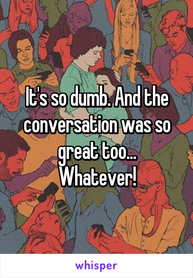 It's so dumb. And the conversation was so great too...
Whatever!