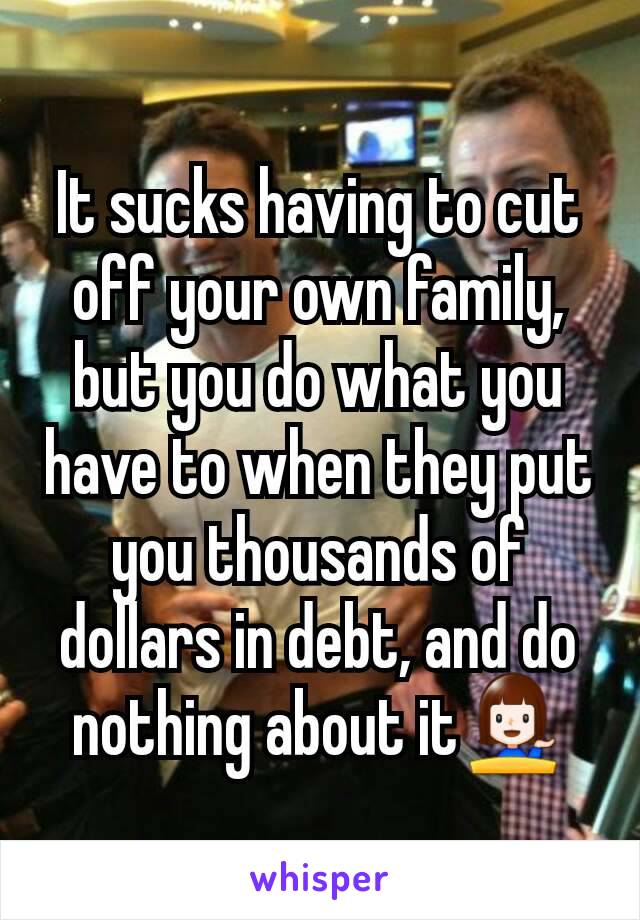It sucks having to cut off your own family, but you do what you have to when they put you thousands of dollars in debt, and do nothing about it💁