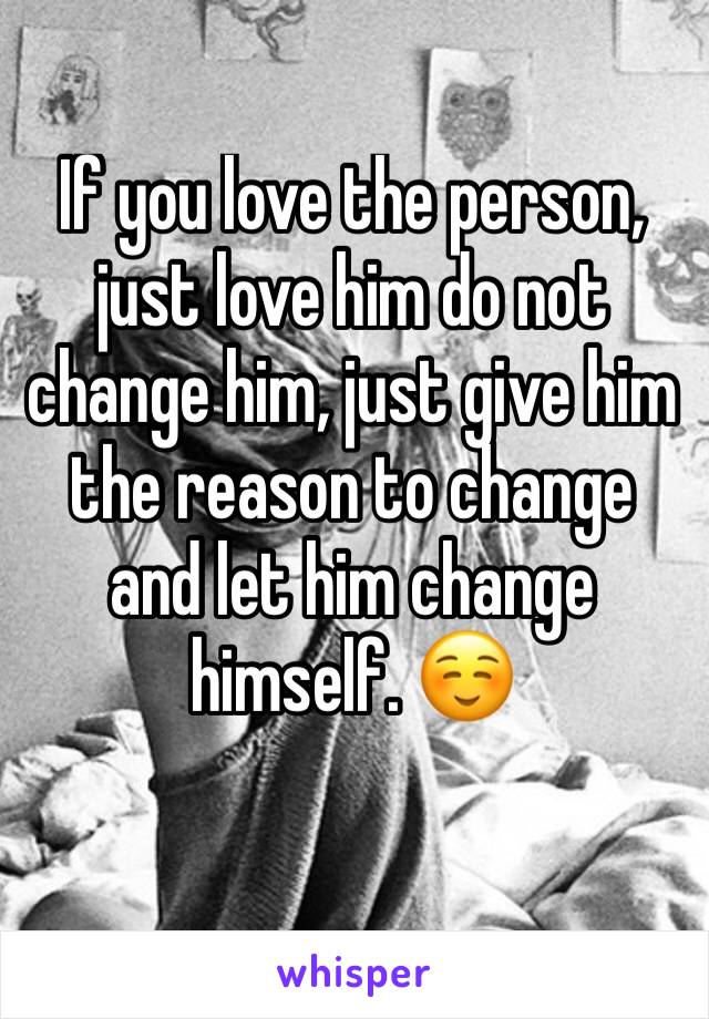 If you love the person, just love him do not change him, just give him the reason to change and let him change himself. ☺️