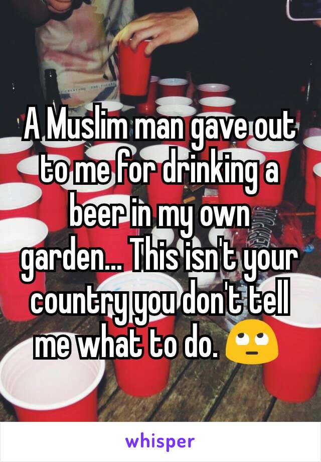 A Muslim man gave out to me for drinking a beer in my own garden... This isn't your country you don't tell me what to do. 🙄 