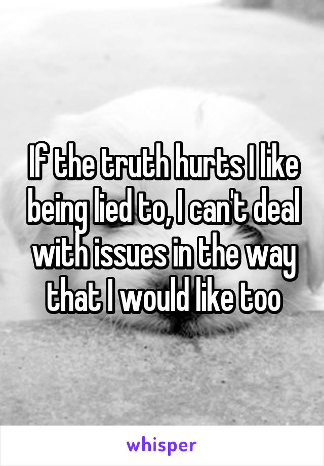 If the truth hurts I like being lied to, I can't deal with issues in the way that I would like too