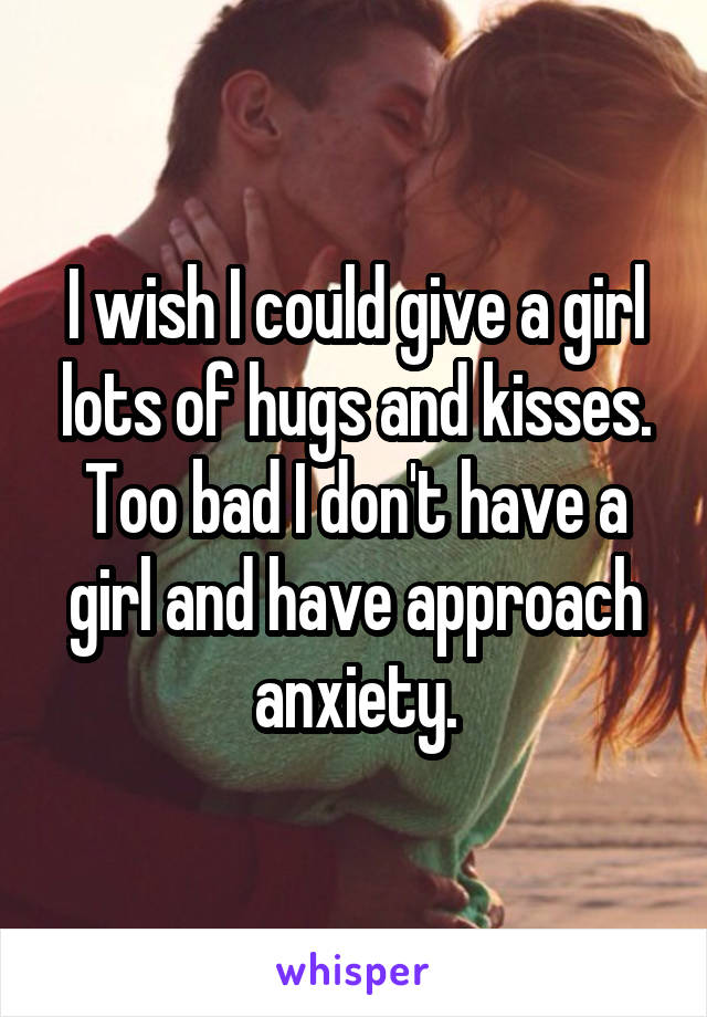 I wish I could give a girl lots of hugs and kisses. Too bad I don't have a girl and have approach anxiety.