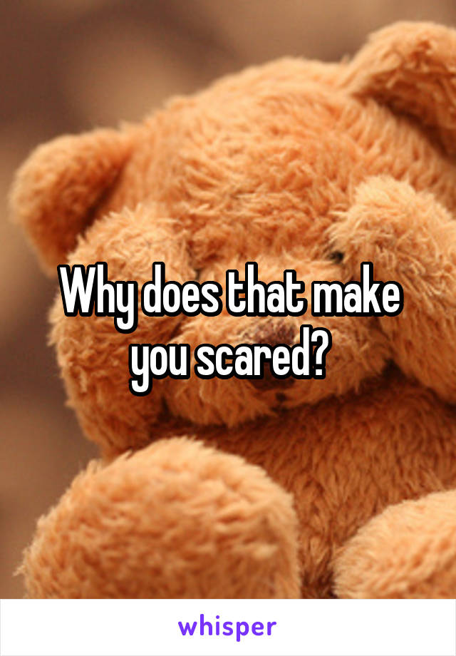Why does that make you scared?