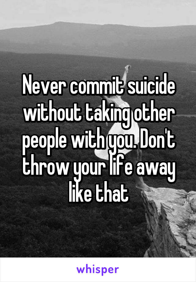 Never commit suicide without taking other people with you. Don't throw your life away like that