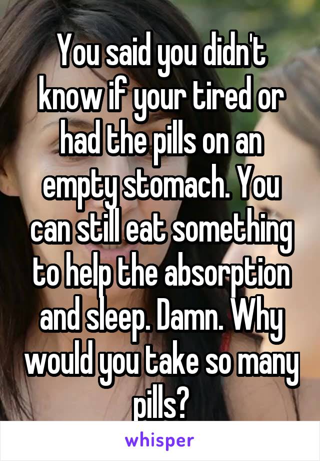 You said you didn't know if your tired or had the pills on an empty stomach. You can still eat something to help the absorption and sleep. Damn. Why would you take so many pills?