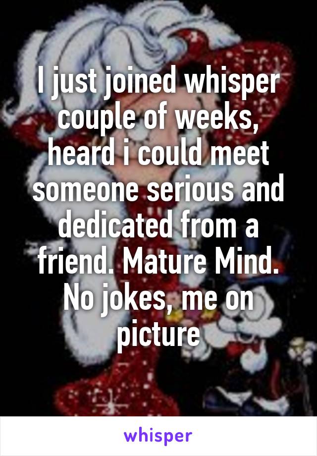 I just joined whisper couple of weeks, heard i could meet someone serious and dedicated from a friend. Mature Mind. No jokes, me on picture

