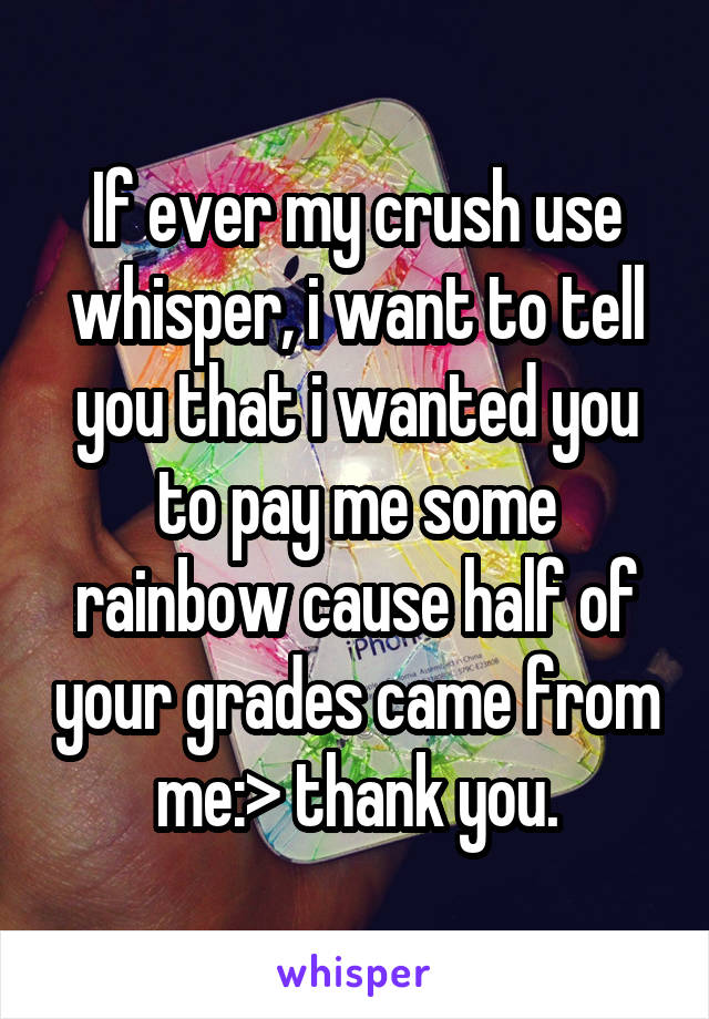 If ever my crush use whisper, i want to tell you that i wanted you to pay me some rainbow cause half of your grades came from me:> thank you.